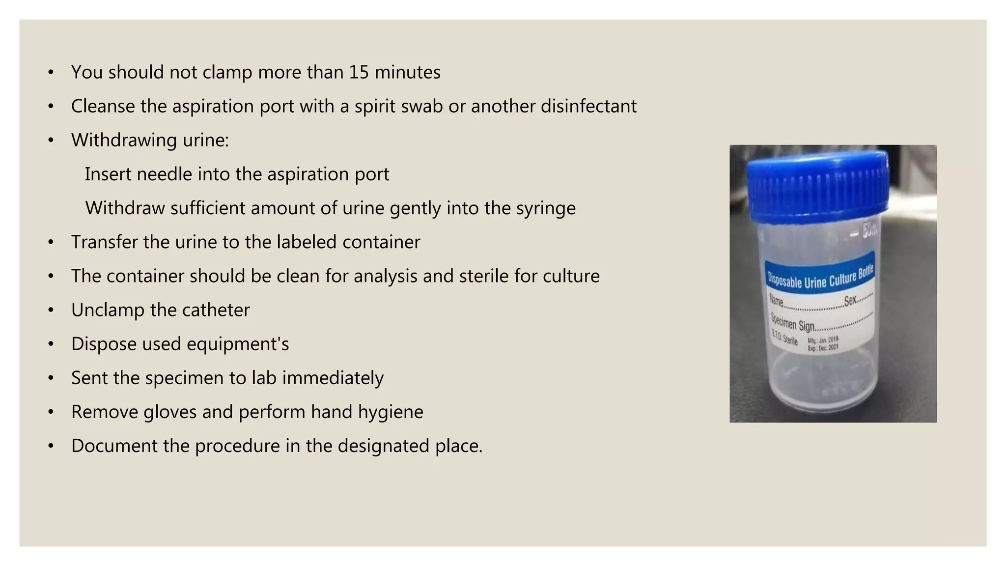 • You should not clamp more than 15 minutes
• Cleanse the aspiration port with a spirit swab or another disinfectant
• Withdrawing urine:
Insert needle into the aspiration port
Withdraw sufficient amount of urine gently into the syringe
• Transfer the urine to the labeled container
• The container should be clean for analysis and sterile for culture
• Unclamp the catheter
• Dispose used equipment's
• Sent the specimen to lab immediately
• Remove gloves and perform hand hygiene
• Document the procedure in the designated place.
 