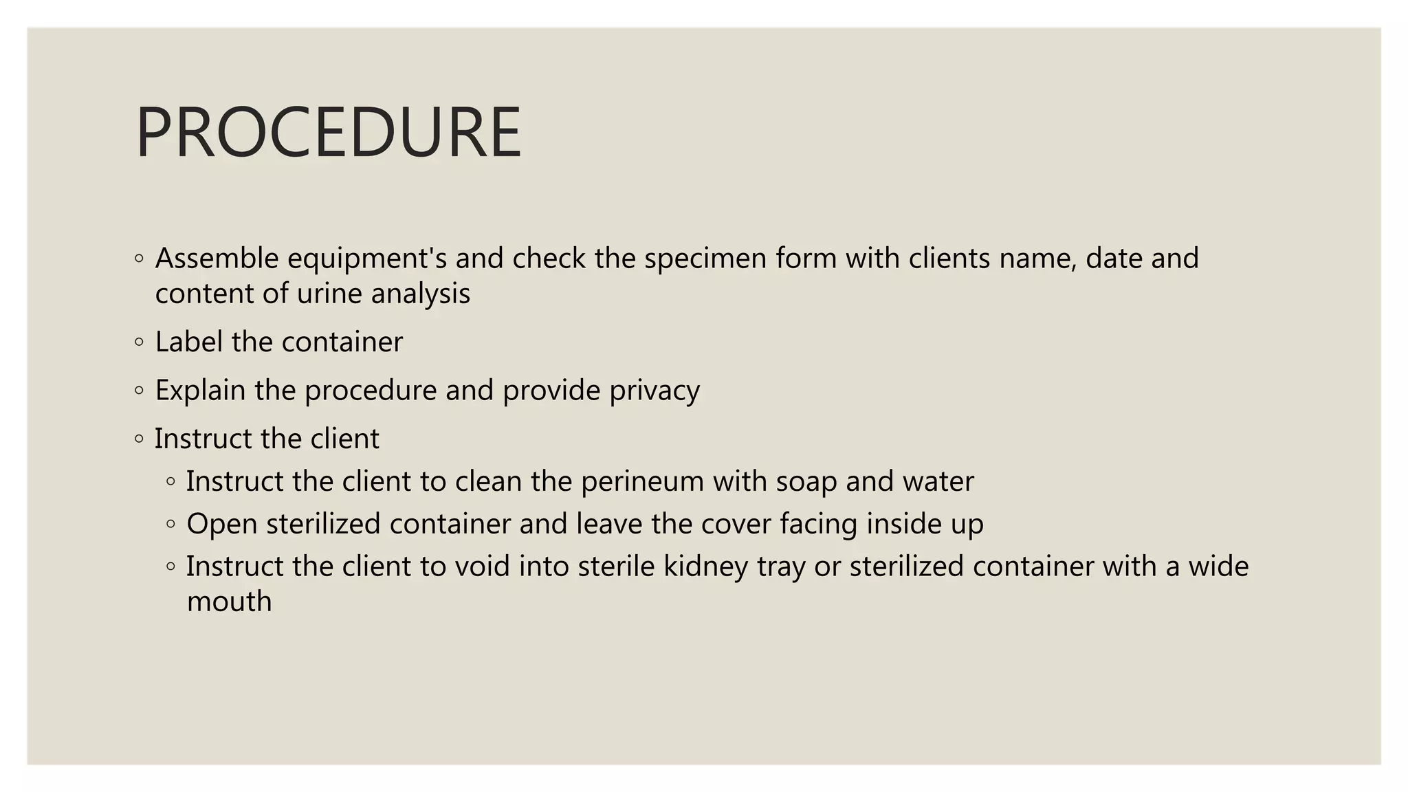 PROCEDURE
◦ Assemble equipment's and check the specimen form with clients name, date and
content of urine analysis
◦ Label the container
◦ Explain the procedure and provide privacy
◦ Instruct the client
◦ Instruct the client to clean the perineum with soap and water
◦ Open sterilized container and leave the cover facing inside up
◦ Instruct the client to void into sterile kidney tray or sterilized container with a wide
mouth
 