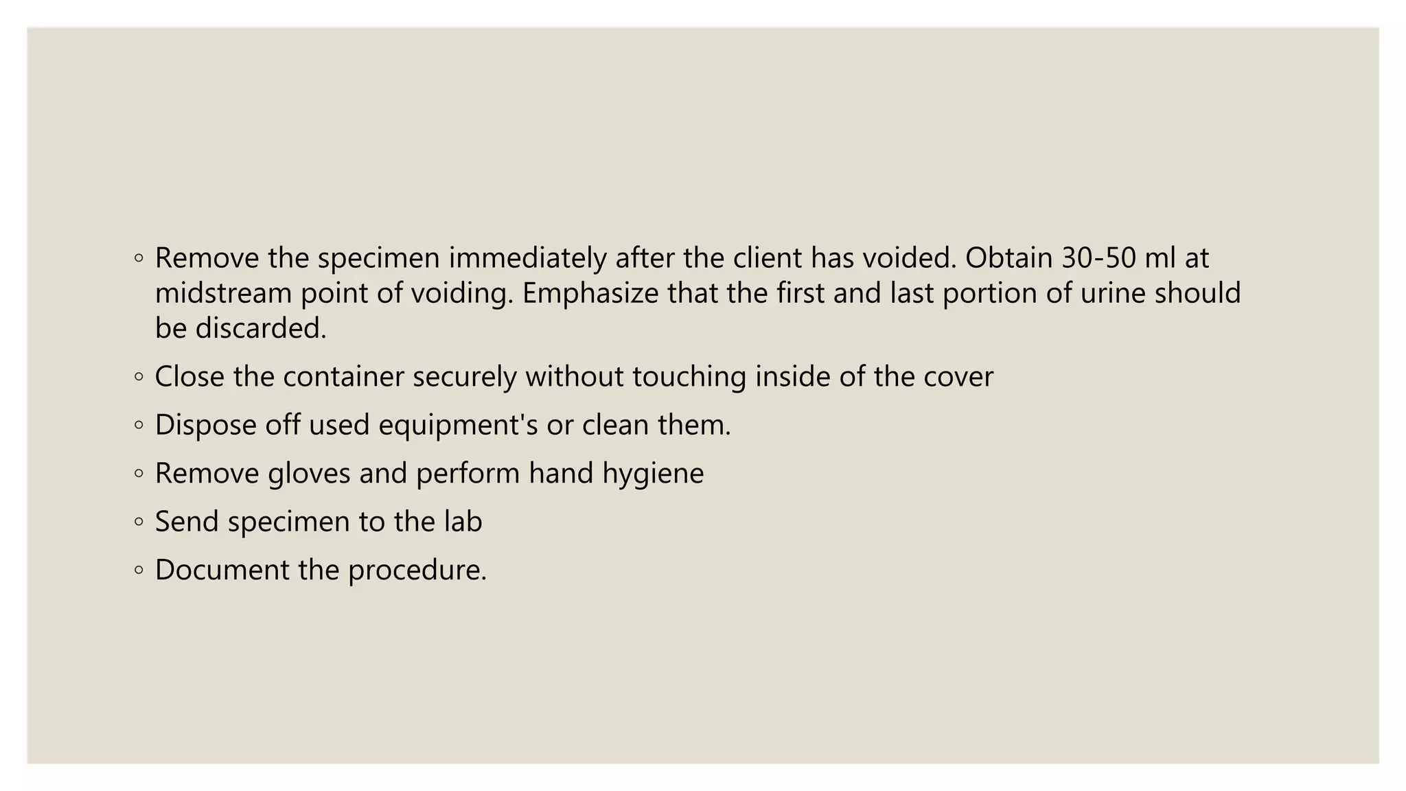◦ Remove the specimen immediately after the client has voided. Obtain 30-50 ml at
midstream point of voiding. Emphasize that the first and last portion of urine should
be discarded.
◦ Close the container securely without touching inside of the cover
◦ Dispose off used equipment's or clean them.
◦ Remove gloves and perform hand hygiene
◦ Send specimen to the lab
◦ Document the procedure.
 