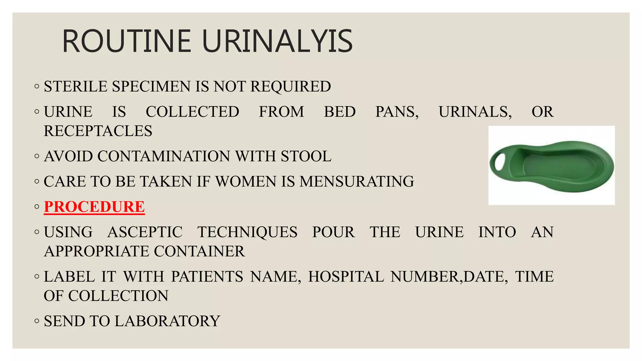 ROUTINE URINALYIS
◦ STERILE SPECIMEN IS NOT REQUIRED
◦ URINE IS COLLECTED FROM BED PANS, URINALS, OR
RECEPTACLES
◦ AVOID CONTAMINATION WITH STOOL
◦ CARE TO BE TAKEN IF WOMEN IS MENSURATING
◦ PROCEDURE
◦ USING ASCEPTIC TECHNIQUES POUR THE URINE INTO AN
APPROPRIATE CONTAINER
◦ LABEL IT WITH PATIENTS NAME, HOSPITAL NUMBER,DATE, TIME
OF COLLECTION
◦ SEND TO LABORATORY
 
