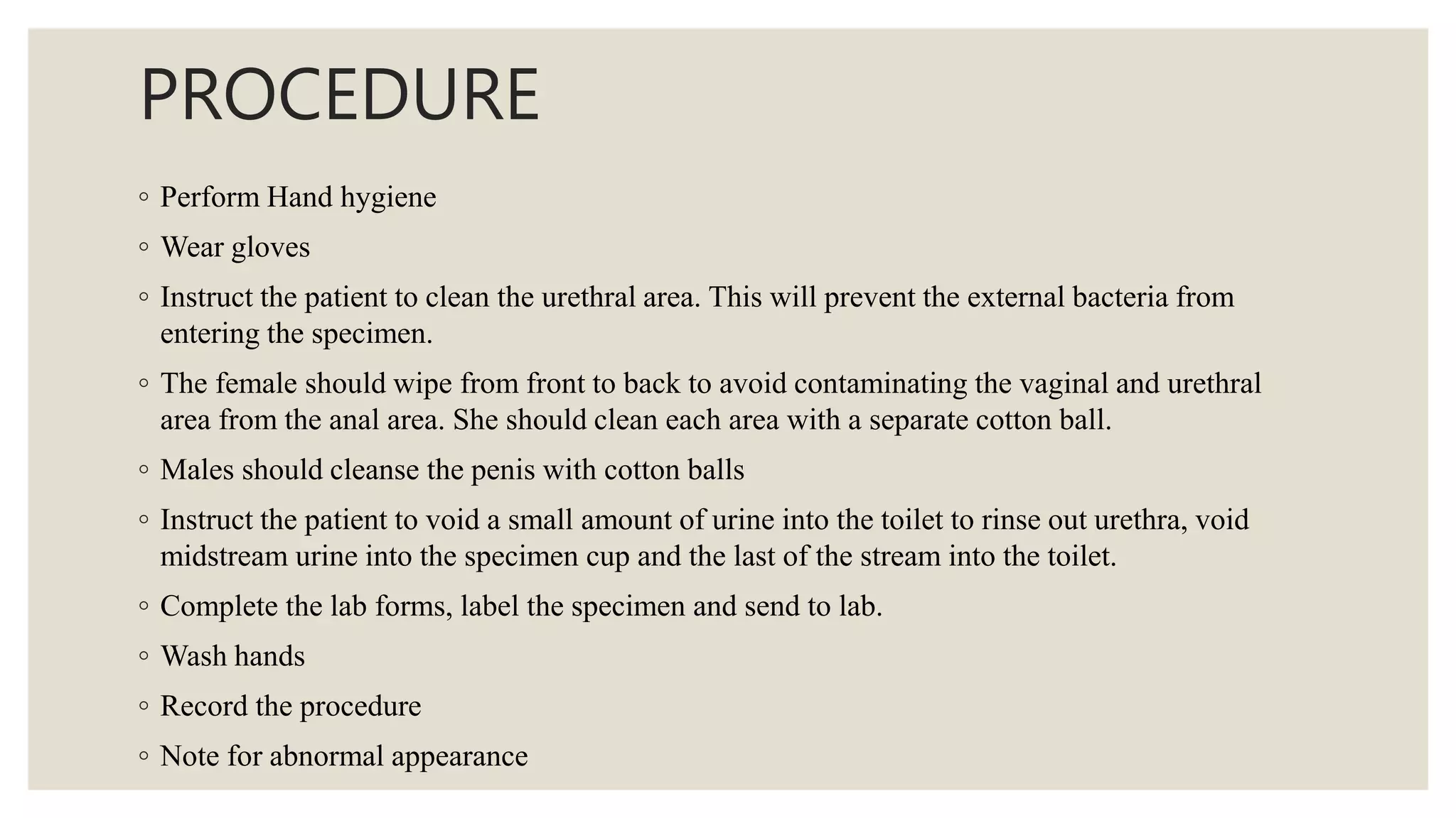 PROCEDURE
◦ Perform Hand hygiene
◦ Wear gloves
◦ Instruct the patient to clean the urethral area. This will prevent the external bacteria from
entering the specimen.
◦ The female should wipe from front to back to avoid contaminating the vaginal and urethral
area from the anal area. She should clean each area with a separate cotton ball.
◦ Males should cleanse the penis with cotton balls
◦ Instruct the patient to void a small amount of urine into the toilet to rinse out urethra, void
midstream urine into the specimen cup and the last of the stream into the toilet.
◦ Complete the lab forms, label the specimen and send to lab.
◦ Wash hands
◦ Record the procedure
◦ Note for abnormal appearance
 