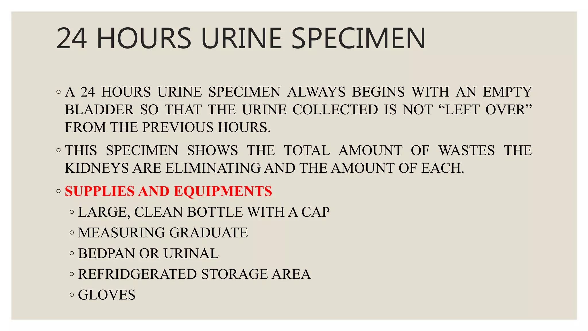 24 HOURS URINE SPECIMEN
◦ A 24 HOURS URINE SPECIMEN ALWAYS BEGINS WITH AN EMPTY
BLADDER SO THAT THE URINE COLLECTED IS NOT “LEFT OVER”
FROM THE PREVIOUS HOURS.
◦ THIS SPECIMEN SHOWS THE TOTAL AMOUNT OF WASTES THE
KIDNEYS ARE ELIMINATING AND THE AMOUNT OF EACH.
◦ SUPPLIES AND EQUIPMENTS
◦ LARGE, CLEAN BOTTLE WITH A CAP
◦ MEASURING GRADUATE
◦ BEDPAN OR URINAL
◦ REFRIDGERATED STORAGE AREA
◦ GLOVES
 