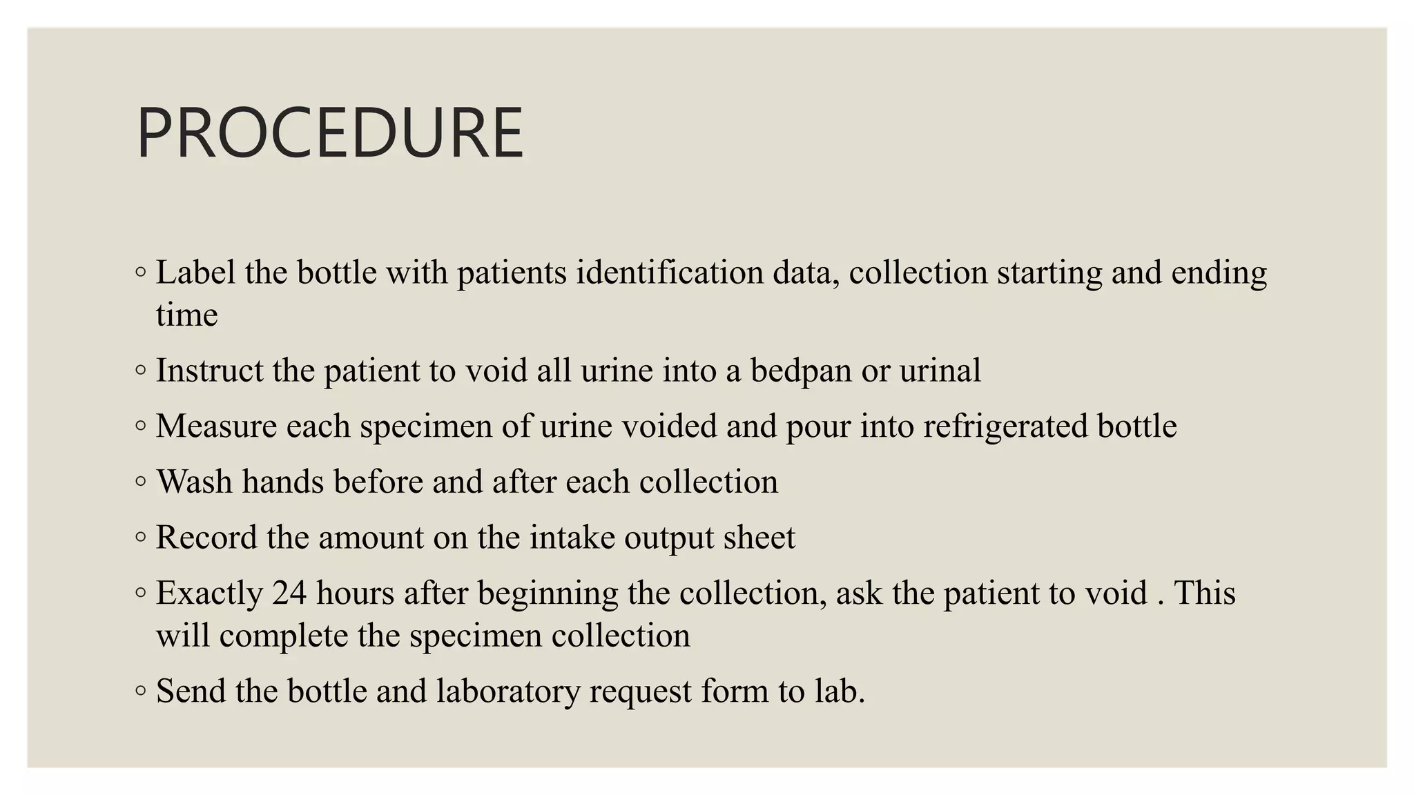 PROCEDURE
◦ Label the bottle with patients identification data, collection starting and ending
time
◦ Instruct the patient to void all urine into a bedpan or urinal
◦ Measure each specimen of urine voided and pour into refrigerated bottle
◦ Wash hands before and after each collection
◦ Record the amount on the intake output sheet
◦ Exactly 24 hours after beginning the collection, ask the patient to void . This
will complete the specimen collection
◦ Send the bottle and laboratory request form to lab.
 