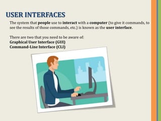 USER INTERFACES
 The system that people use to interact with a computer (to give it commands, to
 see the results of those commands, etc.) is known as the user interface.

 There are two that you need to be aware of:
 Graphical User Interface (GUI)
 Command-Line Interface (CLI)
 
