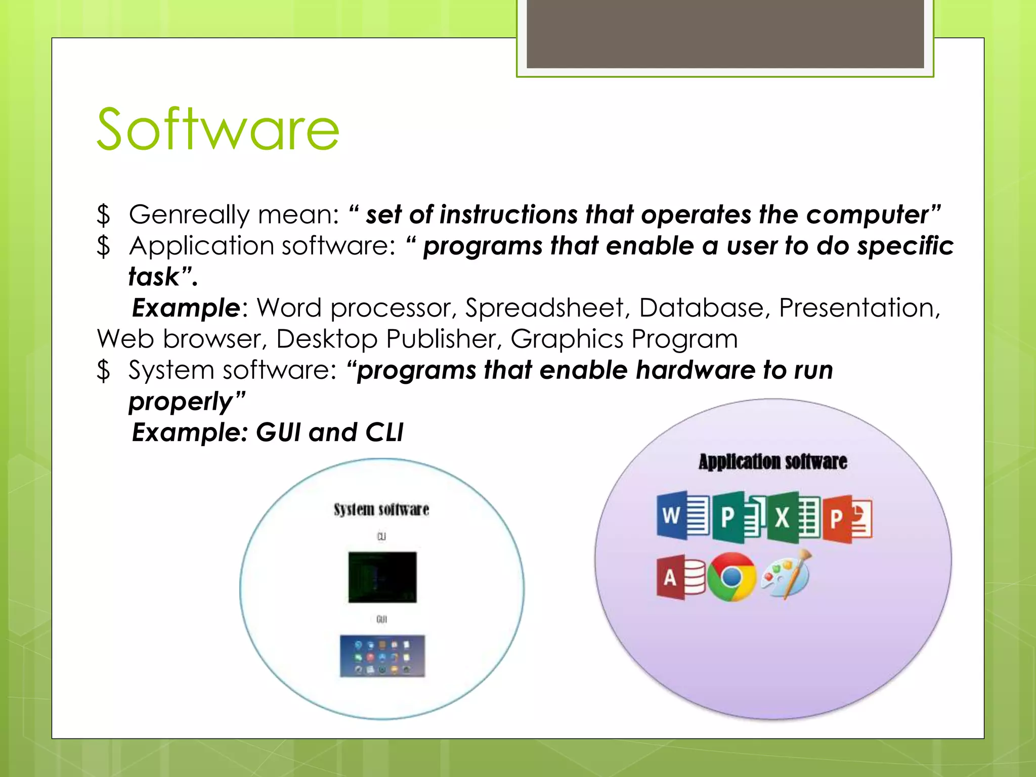 Software
$ Genreally mean: “ set of instructions that operates the computer”
$ Application software: “ programs that enable a user to do specific
task”.
Example: Word processor, Spreadsheet, Database, Presentation,
Web browser, Desktop Publisher, Graphics Program
$ System software: “programs that enable hardware to run
properly”
Example: GUI and CLI
 