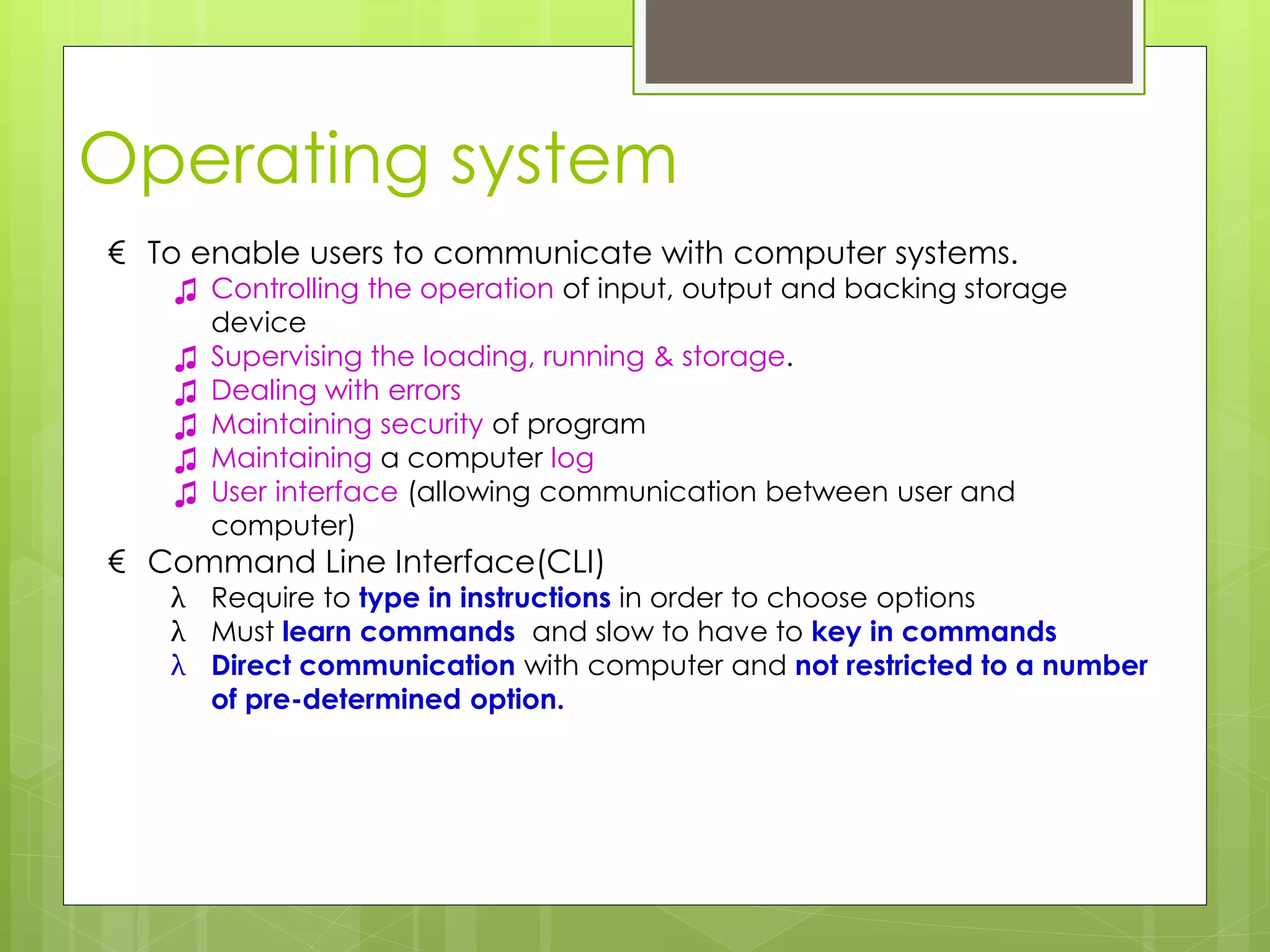 Operating system
€ To enable users to communicate with computer systems.
♫ Controlling the operation of input, output and backing storage
device
♫ Supervising the loading, running & storage.
♫ Dealing with errors
♫ Maintaining security of program
♫ Maintaining a computer log
♫ User interface (allowing communication between user and
computer)
€ Command Line Interface(CLI)
λ Require to type in instructions in order to choose options
λ Must learn commands and slow to have to key in commands
λ Direct communication with computer and not restricted to a number
of pre-determined option.
 