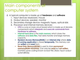 Main components of
computer system
£ A typical computer is made up of hardware and software
1. Input devices: keyboard, mouse
2. Output devices: speaker, monitor
3. Secondary storage device: magnetic tapes, optical disk
4. Processor and internal memory devices:
∞ CPU is a one or more circuit board which is made up of discrete
components which interprets and execute commands from
hardware to software.
∞ Internal hard drive is the main memory which stores the
software and data files. Fast data transfer and large memory
capacity.
∞ Random Access Memory(RAM) is an internal chip where data
of running application is stored temporarily. This memory can
be written and read from.
∞ Read Only Memory(ROM) is used to store permanent
memory(NON-VOLATILE). Can only be read but not written.
Contains some coding known as boot file [ Basic input/ output
system(BIOS)]
 