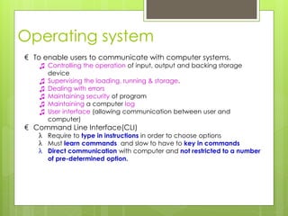 Operating system
€ To enable users to communicate with computer systems.
♫ Controlling the operation of input, output and backing storage
device
♫ Supervising the loading, running & storage.
♫ Dealing with errors
♫ Maintaining security of program
♫ Maintaining a computer log
♫ User interface (allowing communication between user and
computer)
€ Command Line Interface(CLI)
λ Require to type in instructions in order to choose options
λ Must learn commands and slow to have to key in commands
λ Direct communication with computer and not restricted to a number
of pre-determined option.
 
