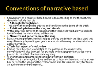  Conventions of a narrative based music video according to the theorist Alex
Goodwin include that of:
 1. A thought through beat-
 This allows the song to be created and tends to set the genre of the track
 2. Relationship between the song and visuals
 With a clear link between the music and the theme shown it allows audience
identify what the music video will feature
 3. Narrative and performance of the song
 Narrative and performance will help to portray the song in the ideal way, this
may often vary depending on genre as a music video may not always include
a clear narrative.
 4.Technical aspect of music video
 Editing must be concise and stick to the pattern of the music video,
conventions will also be used. for example within a pop song may use more
jump cuts than that of a slow dancing song.
 5. Star image and camera shots to put attention on them
 With using a star image it allows audiences to focus on them and make a clear
link between the song and the creator/main star.This is more likely to stay in
an audience members memory.
 