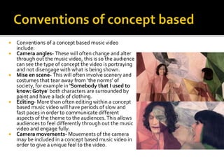  Conventions of a concept based music video
include:
 Camera angles- These will often change and alter
through out the music video, this is so the audience
can see the type of concept the video is portraying
and not disengage with what is being shown.
 Mise en scene- This will often involve scenery and
costumes that tear away from ‘the norms’ of
society, for example in ‘Somebody that I used to
know: Gotye’ both characters are surrounded by
paint and have a lack of clothing.
 Editing- More than often editing within a concept
based music video will have periods of slow and
fast paces in order to communicate different
aspects of the theme to the audiences.This allows
audiences to feel differently through out the music
video and engage fully.
 Camera movements- Movements of the camera
may be included in a concept based music video in
order to give a unique feel to the video.
 