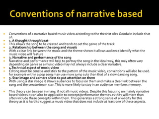  Conventions of a narrative based music video according to the theorist Alex Goodwin include that
of:
 1. A thought through beat-
 This allows the song to be created and tends to set the genre of the track
 2. Relationship between the song and visuals
 With a clear link between the music and the theme shown it allows audience identify what the
music video will feature
 3. Narrative and performance of the song
 Narrative and performance will help to portray the song in the ideal way, this may often vary
depending on genre as a music video may not always include a clear narrative.
 4.Technical aspect of music video
 Editing must be concise and stick to the pattern of the music video, conventions will also be used.
for example within a pop song may use more jump cuts than that of a slow dancing song.
 5. Star image and camera shots to put attention on them
 With using a star image it allows audiences to focus on them and make a clear link between the
song and the creator/main star.This is more likely to stay in an audience members memory.
 This theory can be seen in many, if not all music videos. Despite this focusing on mainly narrative
based videos it can also be applicable to concept/performance themes as they will more than
often include these concepts within them.This generates a strong sense of a validity for this
theory as it is hard to suggest a music video that does not include at least one of these aspects.
 