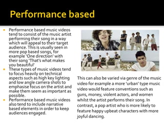  Performance based music videos
tend to consist of the music artist
performing their song in a way
which will appeal to their target
audience.This is usually seen in
more pop based songs, for
example ‘One direction’ with
their song ‘That’s what makes
you beautiful’
 These types of music videos tend
to focus heavily on technical
aspects such as high key lighting
and low angle camera shots to
emphasise focus on the artist and
make them seem as important as
possible.
 Performance based music videos
also tend to include narrative
based elements in order to keep
audiences engaged.
This can also be varied via genre of the music
video for example a more ‘urban’ type music
video would feature conventions such as
guns, money, violent actors, and women
whilst the artist performs their song. In
contrast, a pop artist who is more likely to
feature happy upbeat characters with more
joyful dancing.
 