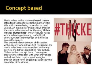 Music videos with a ‘concept based’ theme
often tend to lean towards the more artistic
side with themes being more abstract and
unique. An example of this is shown through
the music video created for the song ‘Robin
Thicke: Blurred lines’ which features naked
women dancing obscurely, stuffed/real
animals, other random props and #Thicke
across the screen.
This created a large amount of discussion
within society when it was first released as the
music video was so transcendent and many
even claimed it was promoting rape culture.
Videos with a concept based theme give
creators more freedom with what they chose
and allows them to promote ideologies
through an art form, engaging audiences who
search for niche videos.
 