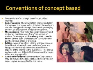  Conventions of a concept based music video
include:
 Camera angles- These will often change and alter
through out the music video, this is so the audience
can see the type of concept the video is portraying
and not disengage with what is being shown.
 Mise en scene- This will often involve scenery and
costumes that tear away from ‘the norms’ of
society, for example in ‘Somebody that I used to
know: Gotye’ both characters are surrounded by
paint and have a lack of clothing.
 Editing- More than often editing within a concept
based music video will have periods of slow and
fast paces in order to communicate different
aspects of the theme to the audiences.This allows
audiences to feel differently through out the music
video and engage fully.
 Camera movements- Movements of the camera
may be included in a concept based music video in
order to give a unique feel to the video.
 