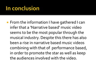  From the information I have gathered I can
infer that a ‘Narrative based’ music video
seems to be the most popular through the
musical industry. Despite this there has also
been a rise in narrative based music videos
combining with that of performance based,
in order to promote the star as well as keep
the audiences involved with the video.
 