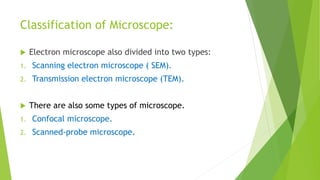 Classification of Microscope:
 Electron microscope also divided into two types:
1. Scanning electron microscope ( SEM).
2. Transmission electron microscope (TEM).
 There are also some types of microscope.
1. Confocal microscope.
2. Scanned-probe microscope.
 