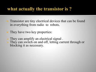  Transistor are tiny electrical devices that can be found
in everything from radio to robots.
 They have two key properties:
 They can amplify an electrical signal .
 They can switch on and off, letting current through or
blocking it as necessary.
 