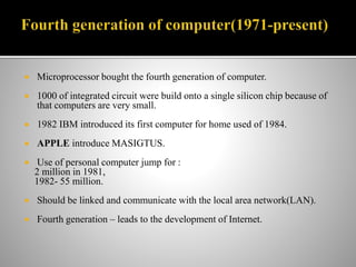  Microprocessor bought the fourth generation of computer.
 1000 of integrated circuit were build onto a single silicon chip because of
that computers are very small.
 1982 IBM introduced its first computer for home used of 1984.
 APPLE introduce MASIGTUS.
 Use of personal computer jump for :
2 million in 1981,
1982- 55 million.
 Should be linked and communicate with the local area network(LAN).
 Fourth generation – leads to the development of Internet.
 