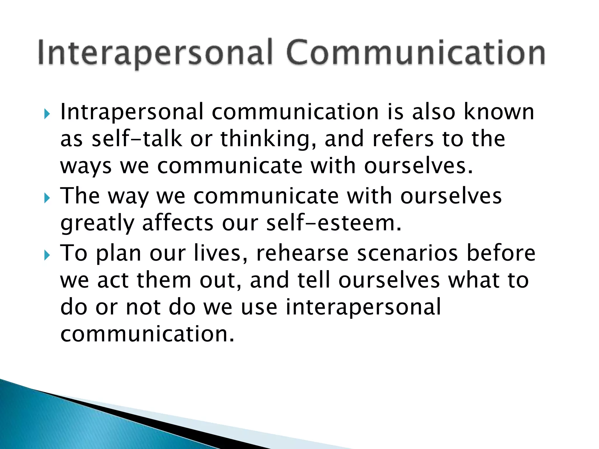  Intrapersonal communication is also known
as self-talk or thinking, and refers to the
ways we communicate with ourselves.
 The way we communicate with ourselves
greatly affects our self-esteem.
 To plan our lives, rehearse scenarios before
we act them out, and tell ourselves what to
do or not do we use interapersonal
communication.
 