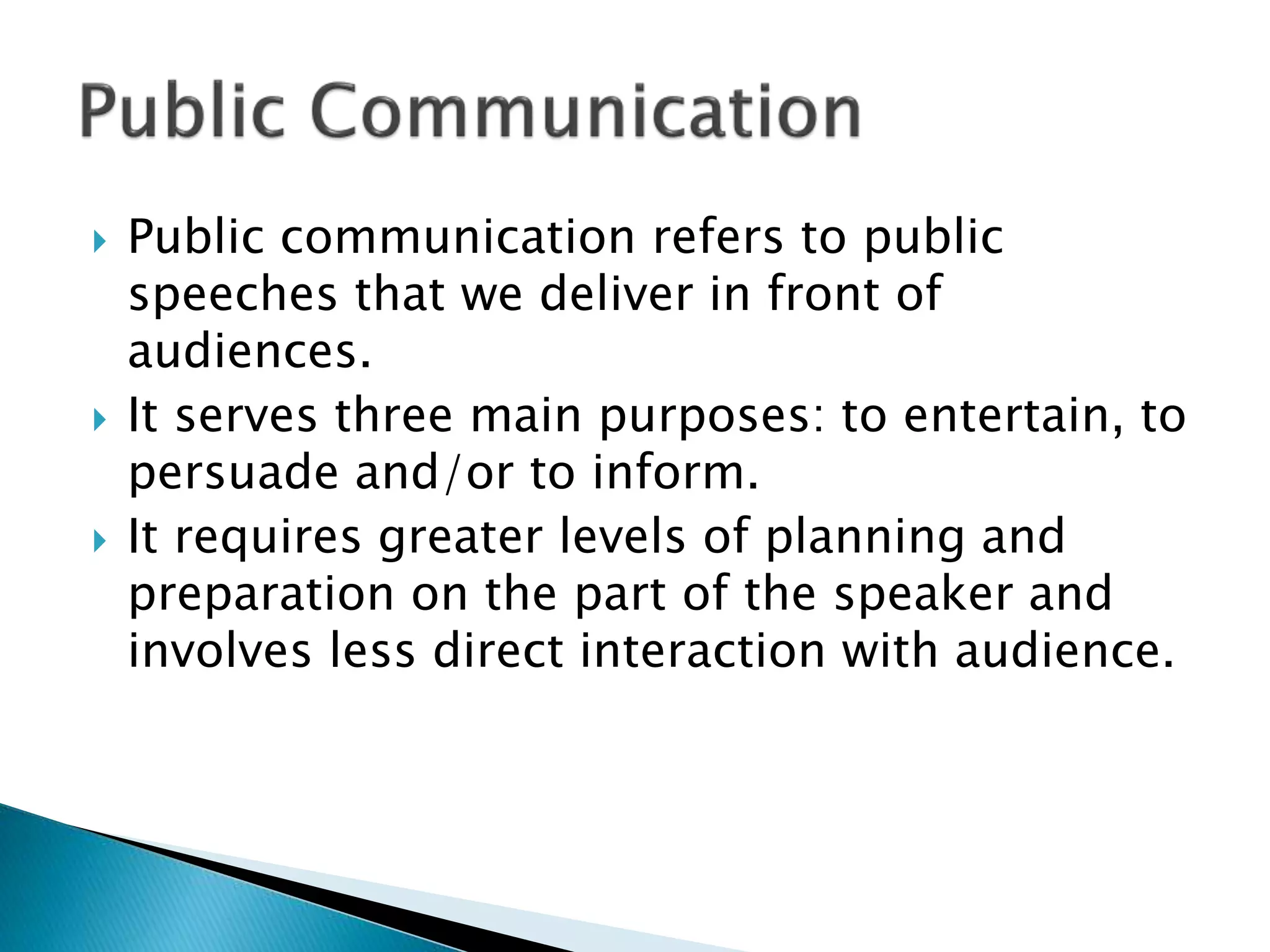  Public communication refers to public
speeches that we deliver in front of
audiences.
 It serves three main purposes: to entertain, to
persuade and/or to inform.
 It requires greater levels of planning and
preparation on the part of the speaker and
involves less direct interaction with audience.
 