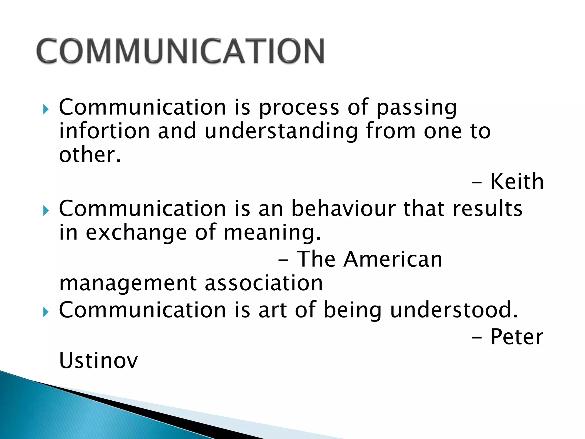  Communication is process of passing
infortion and understanding from one to
other.
- Keith
 Communication is an behaviour that results
in exchange of meaning.
- The American
management association
 Communication is art of being understood.
- Peter
Ustinov
 