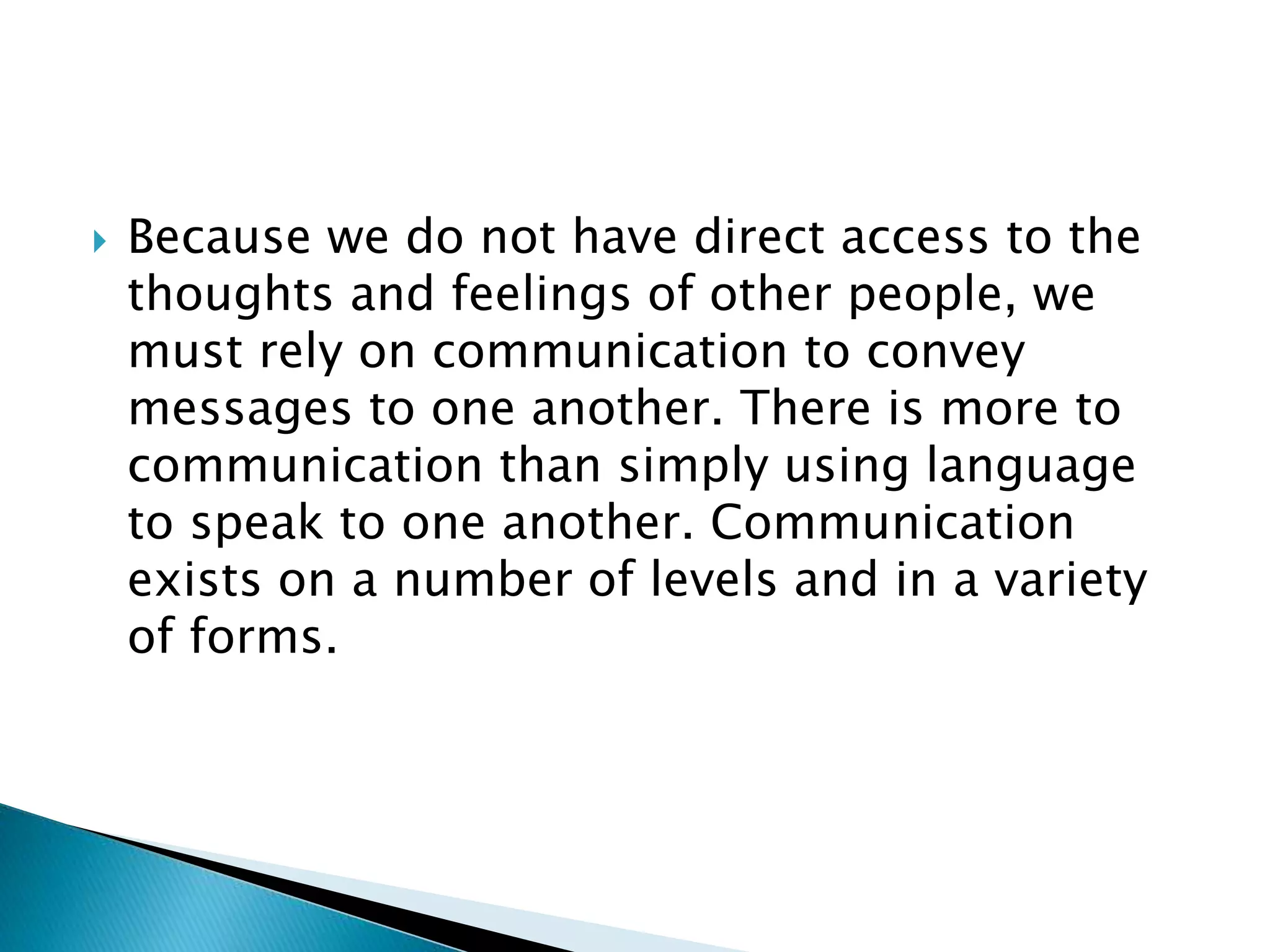  Because we do not have direct access to the
thoughts and feelings of other people, we
must rely on communication to convey
messages to one another. There is more to
communication than simply using language
to speak to one another. Communication
exists on a number of levels and in a variety
of forms.
 