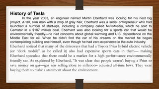 History of Tesla
In the year 2003, an engineer named Martin Eberhard was looking for his next big
project. A tall, slim man with a mop of gray hair, Eberhard was a serial entrepreneur who had
launched a number of start-ups, including a company called NuvoMedia, which he sold to
Gemstar in a $187 million deal. Eberhard was also looking for a sports car that would be
environmentally friendly—he had concerns about global warming and U.S. dependence on the
Middle East for oil. When he didn’t find the car of his dreams on the market he began
contemplating building one himself, even though he had zero experience in the auto industry.
Eberhard noticed that many of the driveways that had a Toyota Prius hybrid electric vehicle
(or “dork mobile” as he called it) also had expensive sports cars in them— making
Eberhard speculate that there could be a market for a high-performance environmentally
friendly car. As explained by Eberhard, “It was clear that people weren’t buying a Prius to
save money on gas—gas was selling close to inflation– adjusted all-time lows. They were
buying them to make a statement about the environment
 
