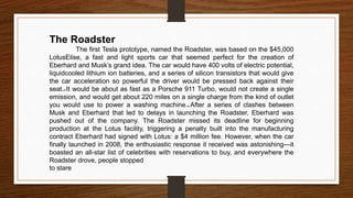 The Roadster
The first Tesla prototype, named the Roadster, was based on the $45,000
LotusElise, a fast and light sports car that seemed perfect for the creation of
Eberhard and Musk’s grand idea. The car would have 400 volts of electric potential,
liquidcooled lithium ion batteries, and a series of silicon transistors that would give
the car acceleration so powerful the driver would be pressed back against their
seat.d It would be about as fast as a Porsche 911 Turbo, would not create a single
emission, and would get about 220 miles on a single charge from the kind of outlet
you would use to power a washing machine.e After a series of clashes between
Musk and Eberhard that led to delays in launching the Roadster, Eberhard was
pushed out of the company. The Roadster missed its deadline for beginning
production at the Lotus facility, triggering a penalty built into the manufacturing
contract Eberhard had signed with Lotus: a $4 million fee. However, when the car
finally launched in 2008, the enthusiastic response it received was astonishing—it
boasted an all-star list of celebrities with reservations to buy, and everywhere the
Roadster drove, people stopped
to stare
 