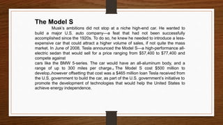 The Model S
Musk’s ambitions did not stop at a niche high-end car. He wanted to
build a major U.S. auto company—a feat that had not been successfully
accomplished since the 1920s. To do so, he knew he needed to introduce a less-
expensive car that could attract a higher volume of sales, if not quite the mass
market. In June of 2008, Tesla announced the Model S—a high-performance all-
electric sedan that would sell for a price ranging from $57,400 to $77,400 and
compete against
cars like the BMW 5-series. The car would have an all-aluminum body, and a
range of up to 300 miles per charge.g The Model S cost $500 million to
develop,hhowever offsetting that cost was a $465 million loan Tesla received from
the U.S. government to build the car, as part of the U.S. government’s initiative to
promote the development of technologies that would help the United States to
achieve energy independence.
 