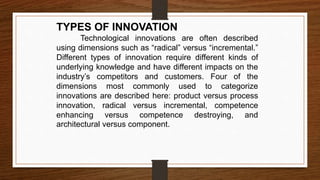 TYPES OF INNOVATION
Technological innovations are often described
using dimensions such as “radical” versus “incremental.”
Different types of innovation require different kinds of
underlying knowledge and have different impacts on the
industry’s competitors and customers. Four of the
dimensions most commonly used to categorize
innovations are described here: product versus process
innovation, radical versus incremental, competence
enhancing versus competence destroying, and
architectural versus component.
 