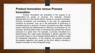 Product Innovation versus Process
Innovation
Product innovations are embodied in the outputs of an
organization—its goods or services. For example, Honda’s
development of a new hybrid electric vehicle is a product innovation.
Process innovations are innovations in the way an organization
conducts its business, such as in the techniques of producing or
marketing goods or services. Process innovations are often oriented
toward improving the effectiveness or efficiency of production by, for
example, reducing defect rates or increasing the quantity that may be
produced in a given time. For example, a process innovation at a
biotechnology firm might entail developing a genetic algorithm that
can quickly search a set of disease-related genes to identify a target
for therapeutic intervention. In this instance, the process innovation
(the genetic algorithm) can speed up the firm’s ability to develop a
product innovation (a new therapeutic drug).
 