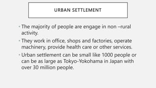 URBAN SETTLEMENT
• The majority of people are engage in non –rural
activity.
• They work in office, shops and factories, operate
machinery, provide health care or other services.
• Urban settlement can be small like 1000 people or
can be as large as Tokyo-Yokohama in Japan with
over 30 million people.
 