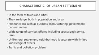 CHARACTERISTIC OF URBAN SETTLEMENT
• In the form of towns and cities.
• They are large, both in population and area.
• Has functions such as business, manufacturing, government
cultural center.
• Wide range of services offered including specialized service.
Like-
• Unlike rural settlement, neighborhood is separate with limited
knowledge of others.
• Traffic and pollution problem.
 
