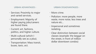 URBAN ADVANTAGES:-
• Services: Proximity to major
and varied services.
• Employment: Majority of
higher paying jobs/careers
are found there.
• Current: art, fashions,
politics, and higher culture.
• Multi-cultural (which I
personally see as a plus).
• Transportation: Mass transit,
buses, taxis...ect.
• More crime.
• Pollution: more people, more
waste, more noise, less trees and
nature etc...
• Impersonal and sometimes
isolating.
• Clear distinction between social
classes (example: the beggar on
the street, in front of million
dollar downtown condos)
URBAN DISADVANTAGES:-
 