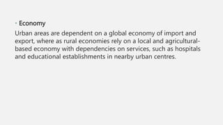 • Economy
Urban areas are dependent on a global economy of import and
export, where as rural economies rely on a local and agricultural-
based economy with dependencies on services, such as hospitals
and educational establishments in nearby urban centres.
 