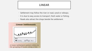 LINEAR
• Settlement may follow the river or road, canal or railways.
• It is due to easy access to transport ,fresh water or fishing .
• Roads also attract the shops beside the settlement.
 