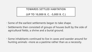 TOWARDS SETTLED HABITATION
(UP TO 10,000 B. C. -5,000 B. C.)
• Some of the earliest settlements began to take shape.
• Settlements then consisted of groups of houses built by the side of
agricultural fields, a shrine and a burial ground.
• Some inhabitants continued to live in caves and wander around for
hunting animals –more as a pastime rather than as a necessity.
 