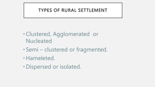 TYPES OF RURAL SETTLEMENT
•Clustered, Agglomerated or
Nucleated
•Semi – clustered or fragmented.
•Hameleted.
•Dispersed or isolated.
 