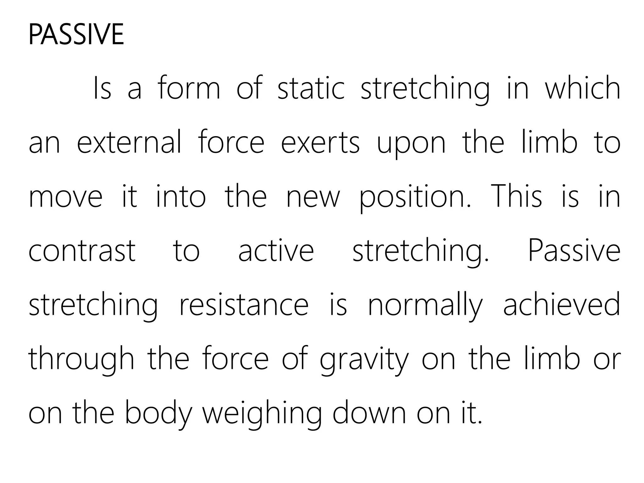 PASSIVE
Is a form of static stretching in which
an external force exerts upon the limb to
move it into the new position. This is in
contrast to active stretching. Passive
stretching resistance is normally achieved
through the force of gravity on the limb or
on the body weighing down on it.
 