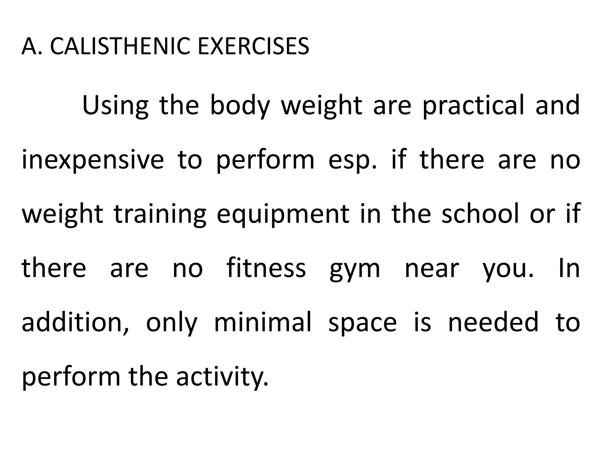 A. CALISTHENIC EXERCISES
Using the body weight are practical and
inexpensive to perform esp. if there are no
weight training equipment in the school or if
there are no fitness gym near you. In
addition, only minimal space is needed to
perform the activity.
 