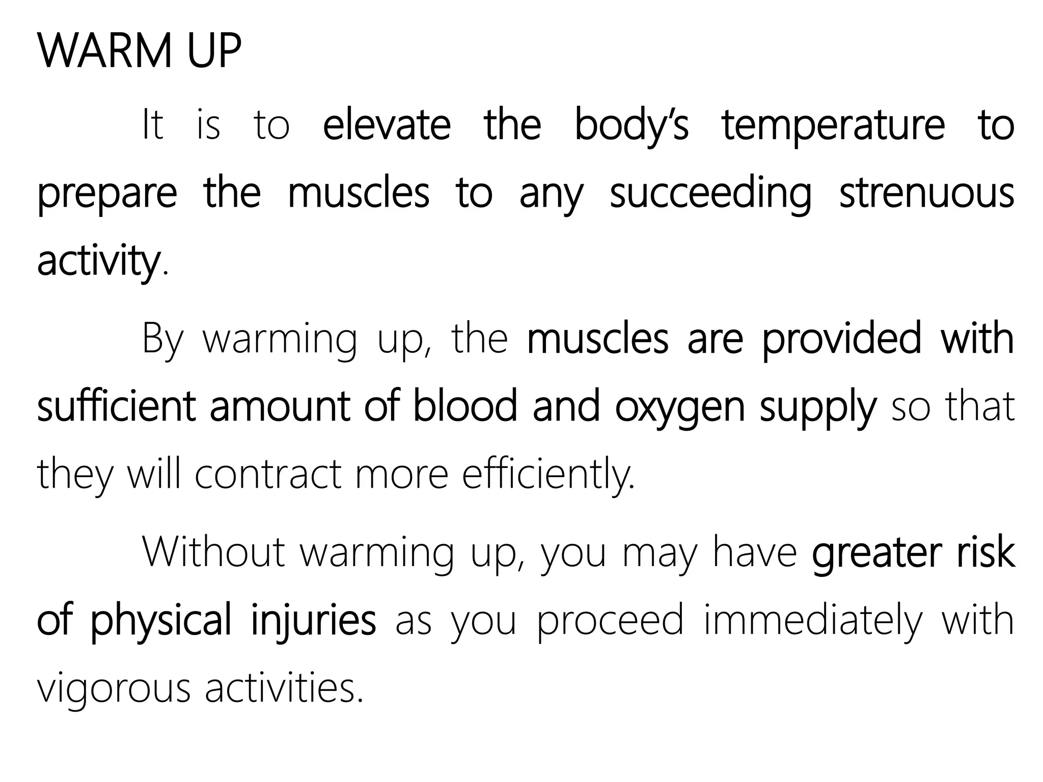 WARM UP
It is to elevate the body’s temperature to
prepare the muscles to any succeeding strenuous
activity.
By warming up, the muscles are provided with
sufficient amount of blood and oxygen supply so that
they will contract more efficiently.
Without warming up, you may have greater risk
of physical injuries as you proceed immediately with
vigorous activities.
 