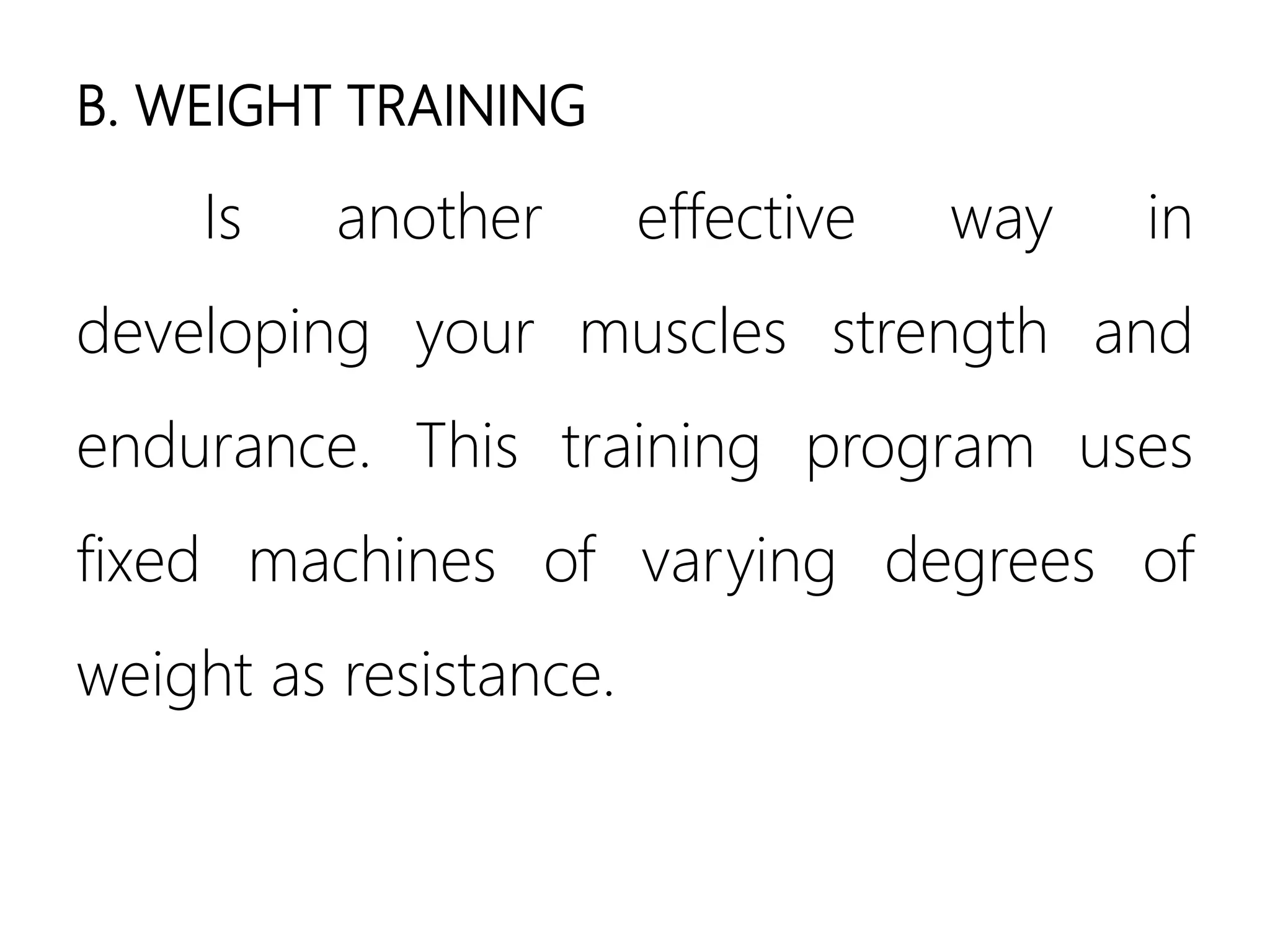 B. WEIGHT TRAINING
Is another effective way in
developing your muscles strength and
endurance. This training program uses
fixed machines of varying degrees of
weight as resistance.
 