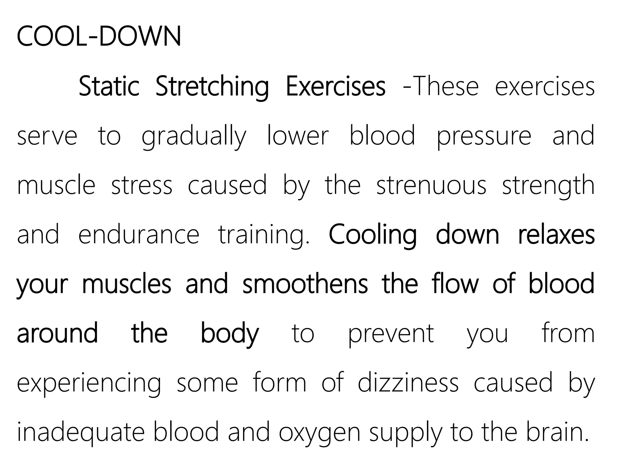 COOL-DOWN
Static Stretching Exercises -These exercises
serve to gradually lower blood pressure and
muscle stress caused by the strenuous strength
and endurance training. Cooling down relaxes
your muscles and smoothens the flow of blood
around the body to prevent you from
experiencing some form of dizziness caused by
inadequate blood and oxygen supply to the brain.
 
