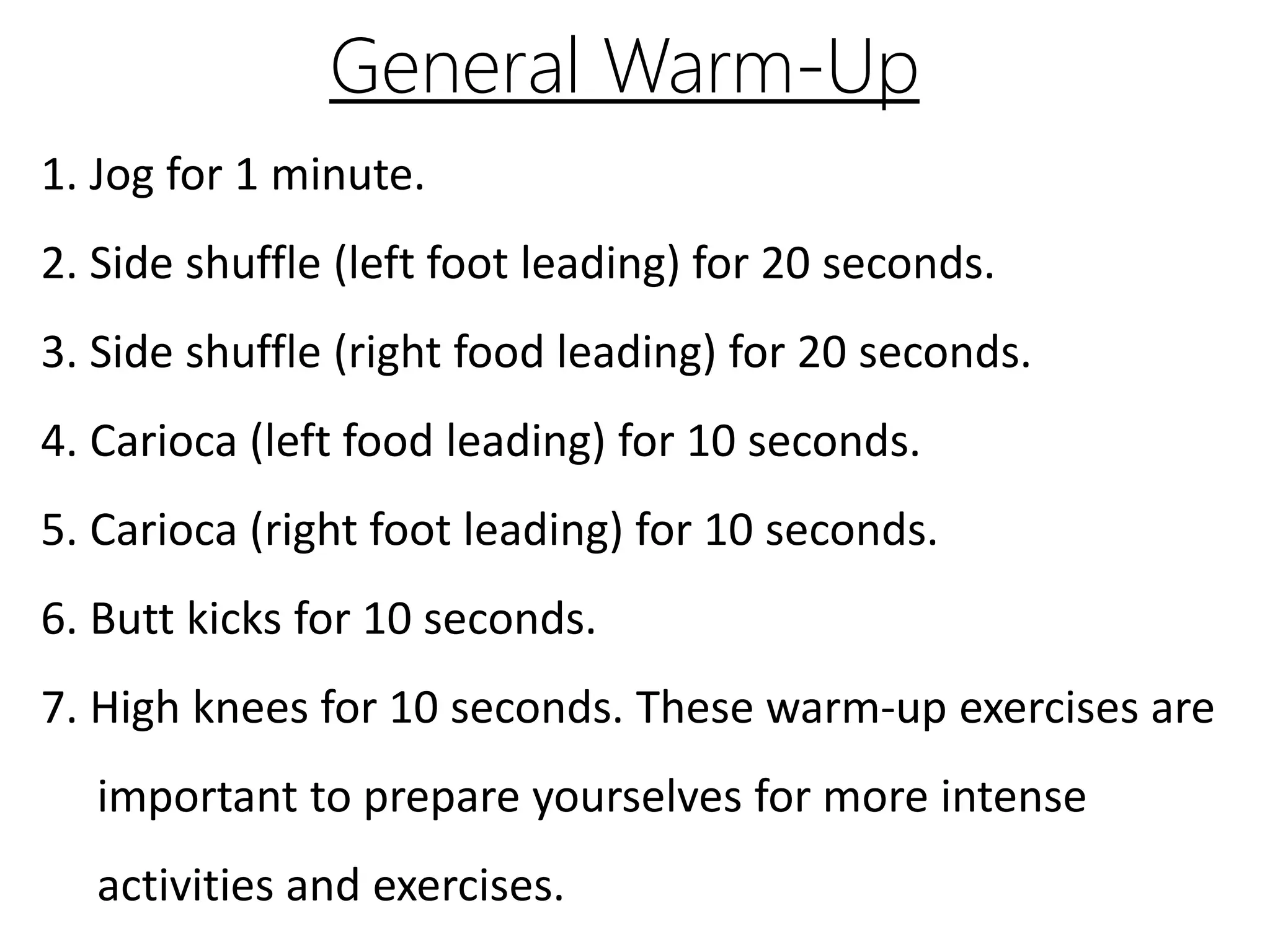 General Warm-Up
1. Jog for 1 minute.
2. Side shuffle (left foot leading) for 20 seconds.
3. Side shuffle (right food leading) for 20 seconds.
4. Carioca (left food leading) for 10 seconds.
5. Carioca (right foot leading) for 10 seconds.
6. Butt kicks for 10 seconds.
7. High knees for 10 seconds. These warm-up exercises are
important to prepare yourselves for more intense
activities and exercises.
 