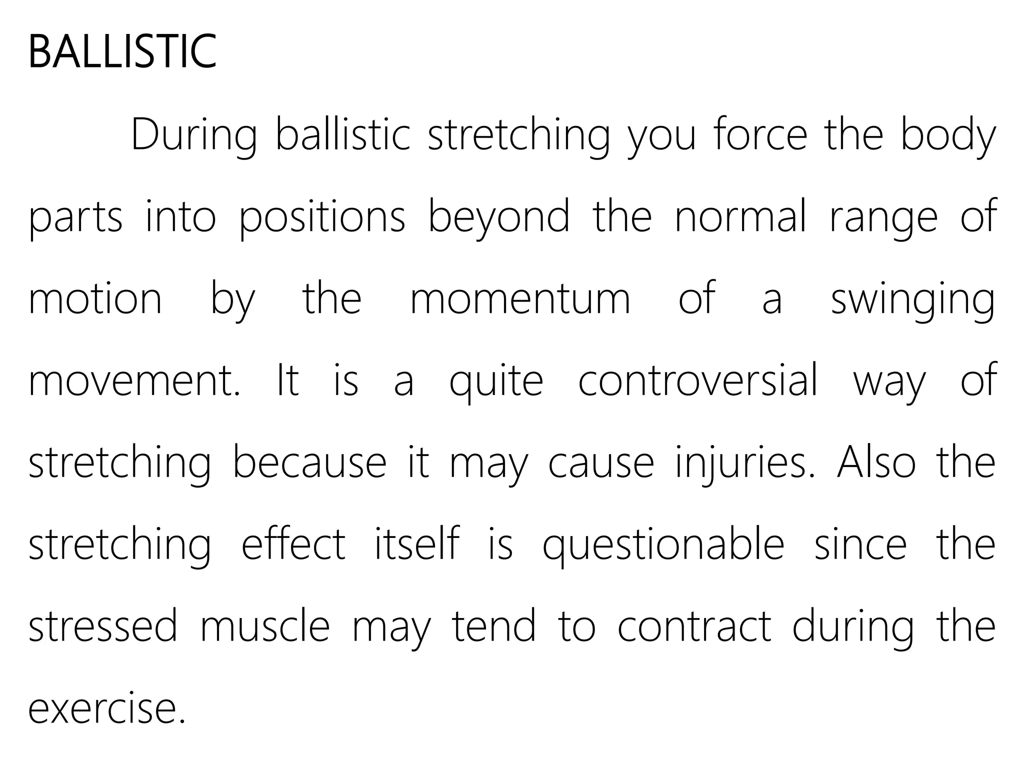 BALLISTIC
During ballistic stretching you force the body
parts into positions beyond the normal range of
motion by the momentum of a swinging
movement. It is a quite controversial way of
stretching because it may cause injuries. Also the
stretching effect itself is questionable since the
stressed muscle may tend to contract during the
exercise.
 