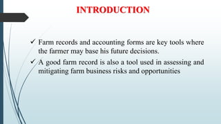 INTRODUCTION
 Farm records and accounting forms are key tools where
the farmer may base his future decisions.
 A good farm record is also a tool used in assessing and
mitigating farm business risks and opportunities
 