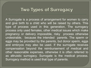 A Surrogate is a process of arrangement for women to carry
and give birth to a child who will be raised by others. This
type of process used in this generation, The surrogacy
process only used females, other medical issues which make
pregnancy or delivery impossible, risky process otherwise
undesirable, because the intended parents. The sperm or
eggs may be provided by the parents, but donor sperm, eggs
and embryos may also be used. If the surrogate receives
compensation beyond the reimbursement of medical and
other reasonable expenses, otherwise it is often referred to
as altruistic surrogacy. Surrogate is the medical process.
Surrogacy method is used that type of parents.
 