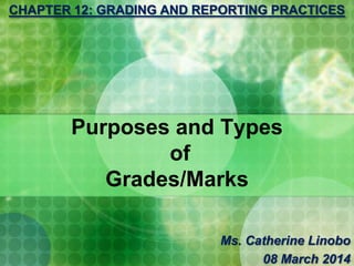 Purposes and Types
of
Grades/Marks
CHAPTER 12: GRADING AND REPORTING PRACTICES
Ms. Catherine Linobo
08 March 2014
 