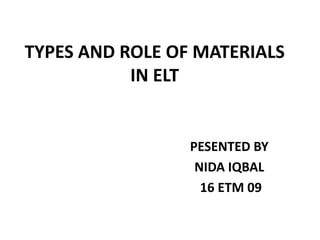 TYPES AND ROLE OF MATERIALS
IN ELT
PESENTED BY
NIDA IQBAL
16 ETM 09
 