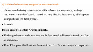 d) Action of solvents and reagents on reaction vessels:
• During manufacturing process, some of the solvents and reagent may undergo
reaction with metals of reaction vessel and may dissolve these metals, which appear
as impurities in the final product.
• Example:
Iron is known to contain Arsenic impurity.
• The inorganic compounds manufactured in Iron vessel will contain Arsenic and Iron
as impurities.
• Thus IP has prescribed limit test for Arsenic and Iron for most inorganic compounds.
 